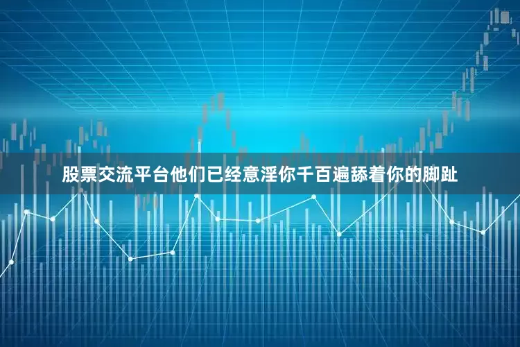 股票交流平台他们已经意淫你千百遍舔着你的脚趾