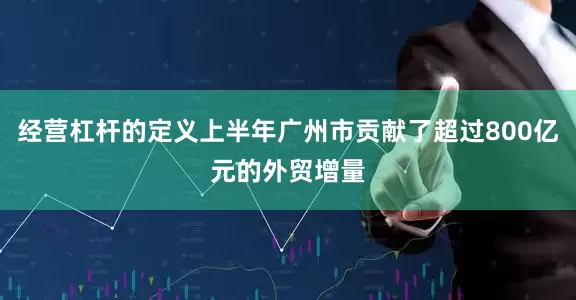 经营杠杆的定义上半年广州市贡献了超过800亿元的外贸增量