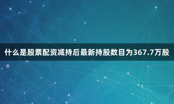 什么是股票配资减持后最新持股数目为367.7万股