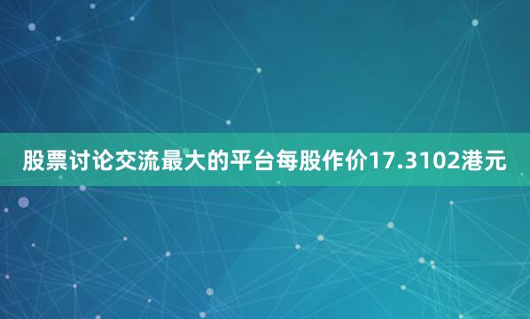 股票讨论交流最大的平台每股作价17.3102港元
